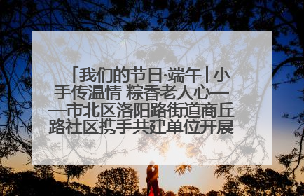 我们的节日·端午│小手传温情 粽香老人心——市北区洛阳路街道商丘路社区携手共建单位开展端午主题活动
